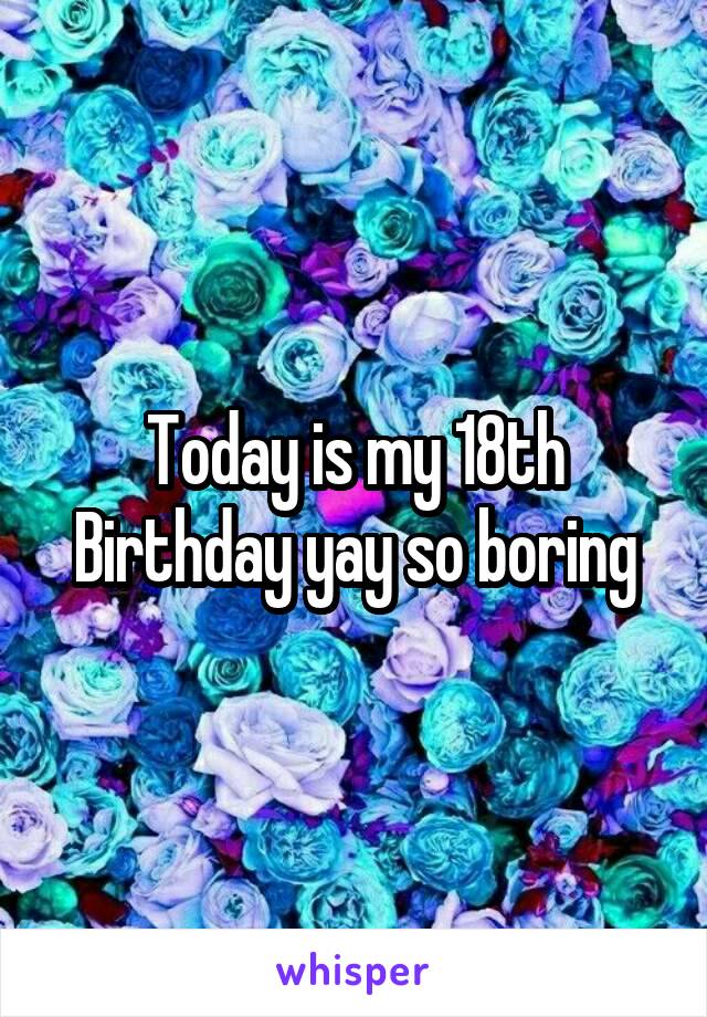 Today is my 18th Birthday yay so boring