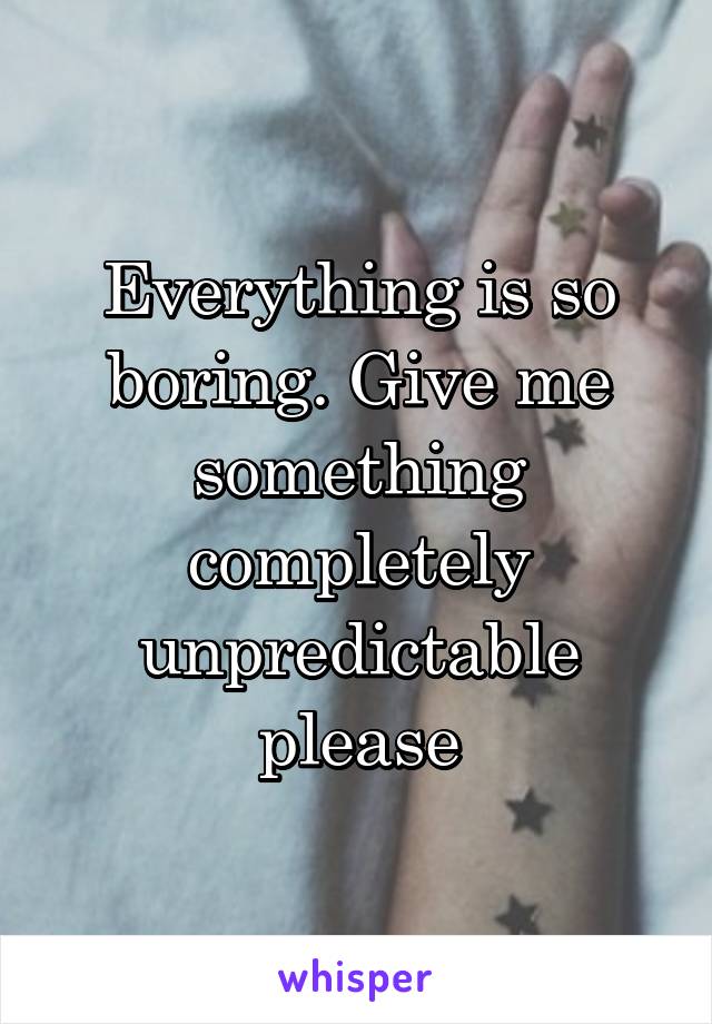 Everything is so boring. Give me something completely unpredictable please