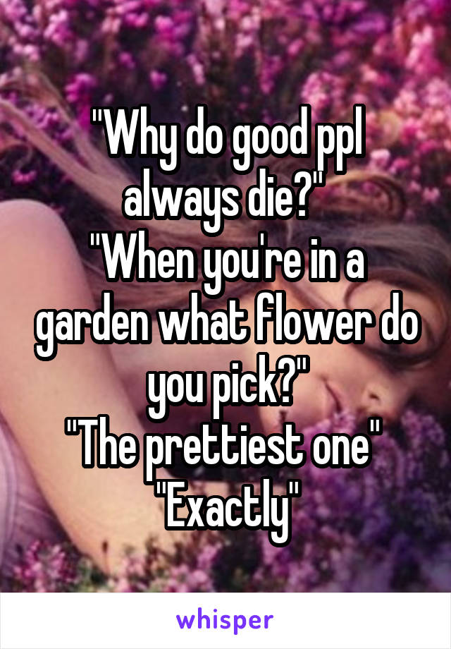 "Why do good ppl always die?" 
"When you're in a garden what flower do you pick?"
"The prettiest one" 
"Exactly"