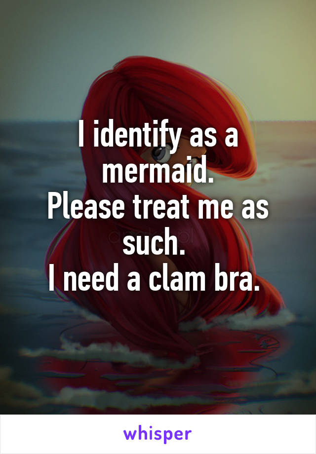 I identify as a mermaid.
Please treat me as such. 
I need a clam bra. 
