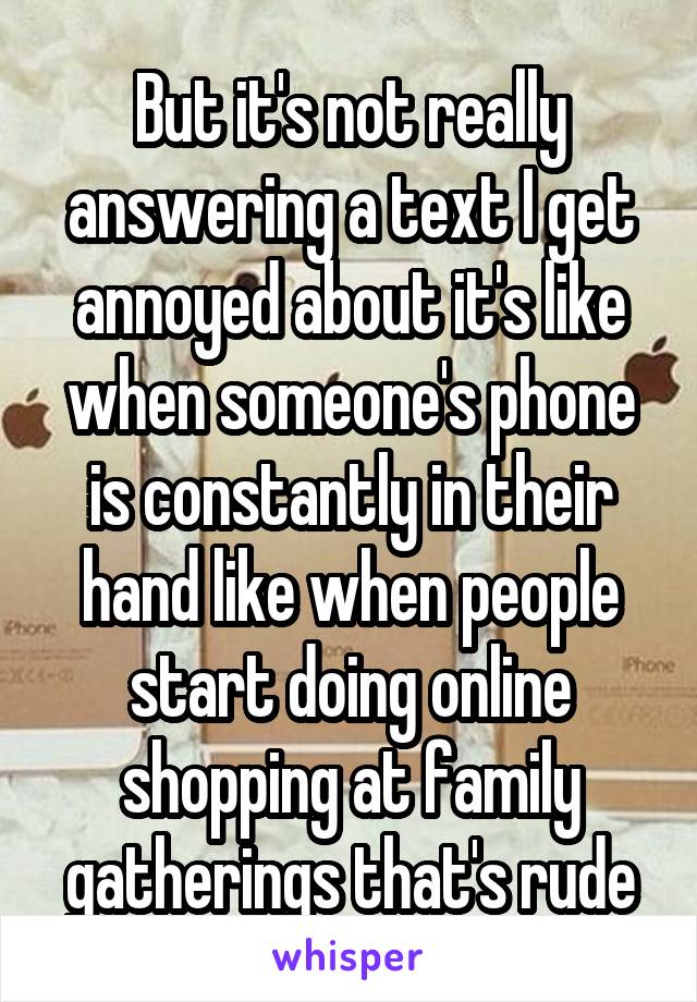 But it's not really answering a text I get annoyed about it's like when someone's phone is constantly in their hand like when people start doing online shopping at family gatherings that's rude