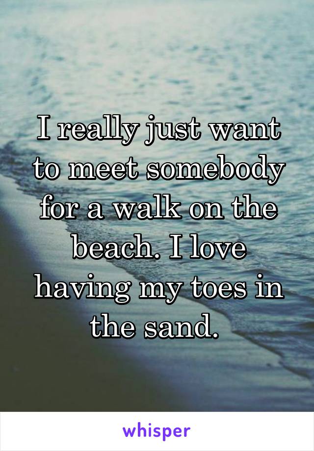 I really just want to meet somebody for a walk on the beach. I love having my toes in the sand. 