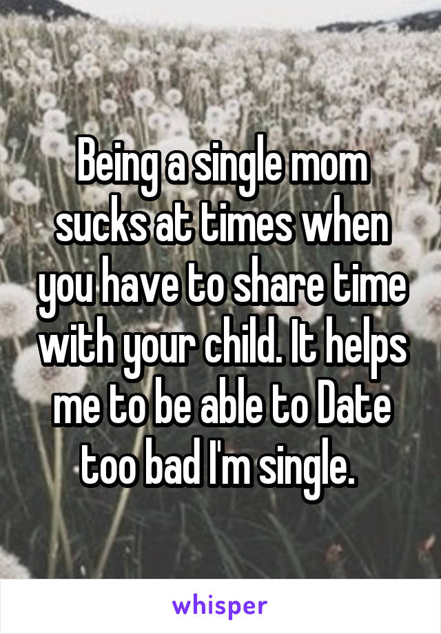 Being a single mom sucks at times when you have to share time with your child. It helps me to be able to Date too bad I'm single. 