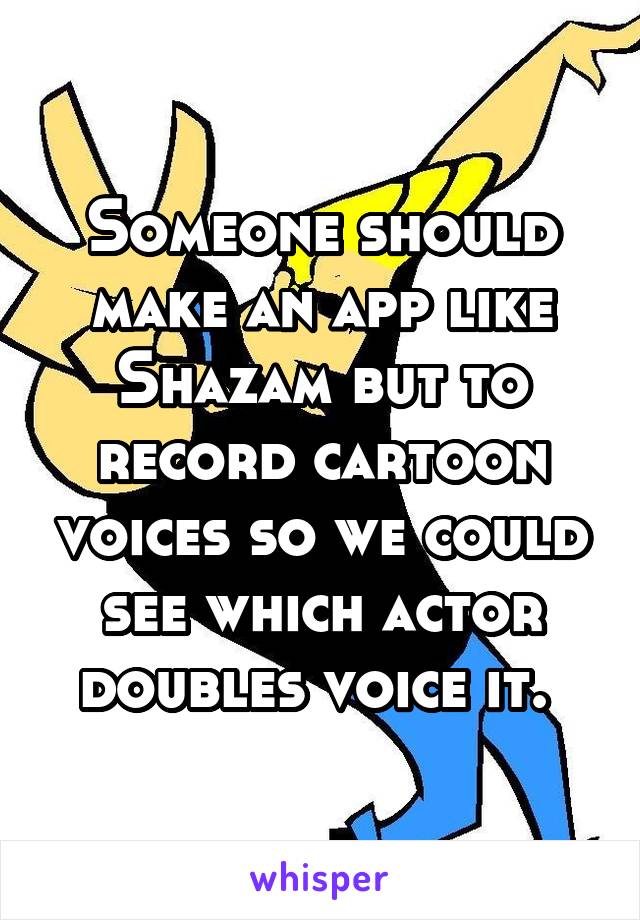 Someone should make an app like Shazam but to record cartoon voices so we could see which actor doubles voice it. 