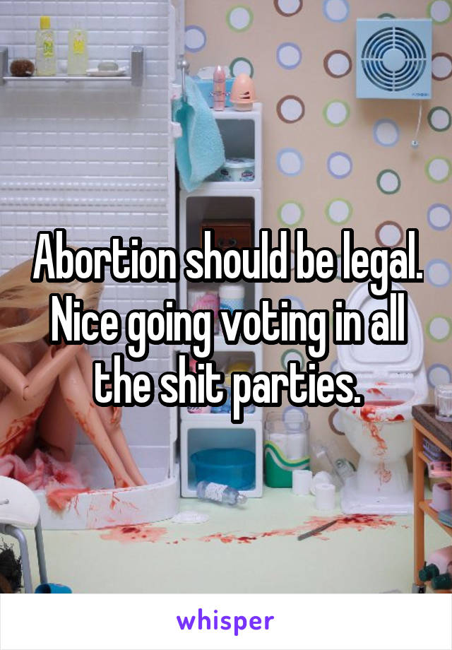 Abortion should be legal.
Nice going voting in all the shit parties.