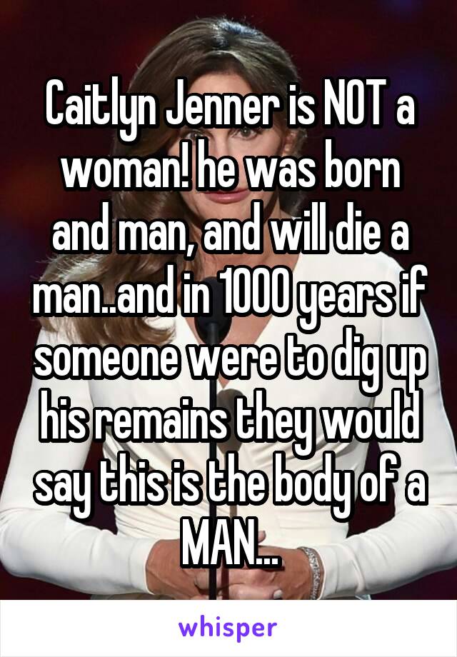 Caitlyn Jenner is NOT a woman! he was born and man, and will die a man..and in 1000 years if someone were to dig up his remains they would say this is the body of a MAN...