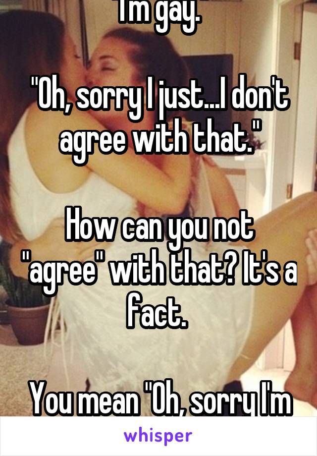 "I'm gay."

"Oh, sorry I just...I don't agree with that."

How can you not "agree" with that? It's a fact. 

You mean "Oh, sorry I'm homophobic." 