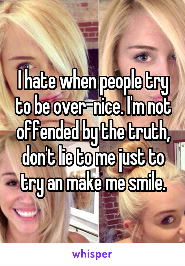 I hate when people try to be over-nice. I'm not offended by the truth, don't lie to me just to try an make me smile.