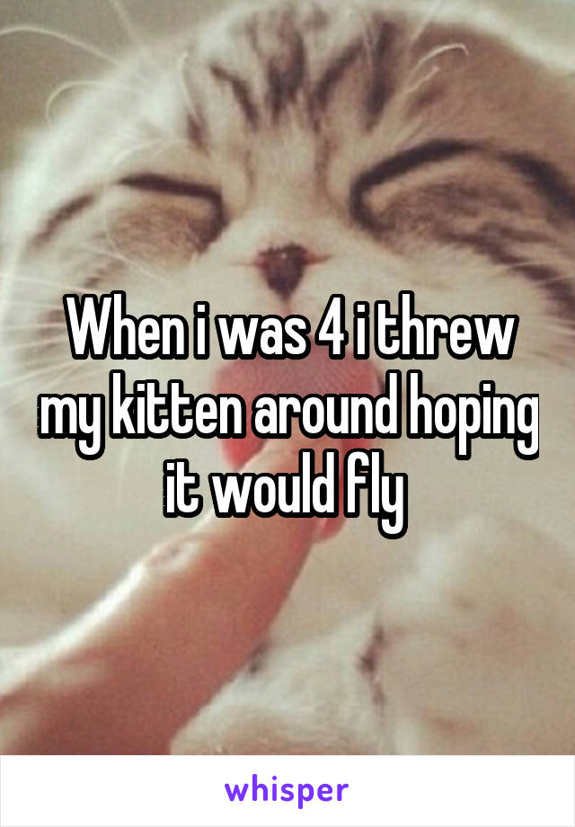 When i was 4 i threw my kitten around hoping it would fly 