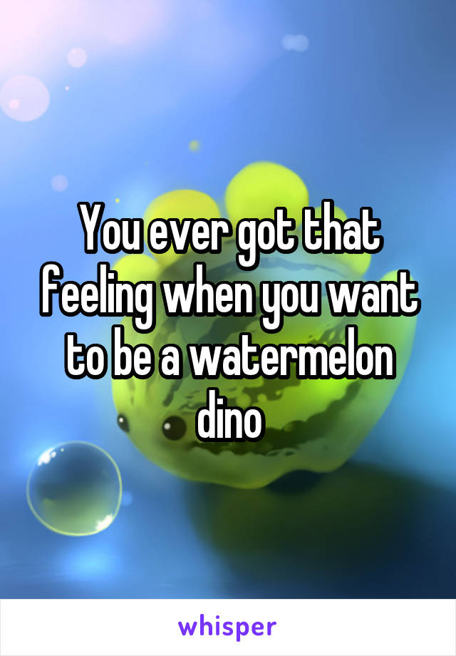 You ever got that feeling when you want to be a watermelon dino