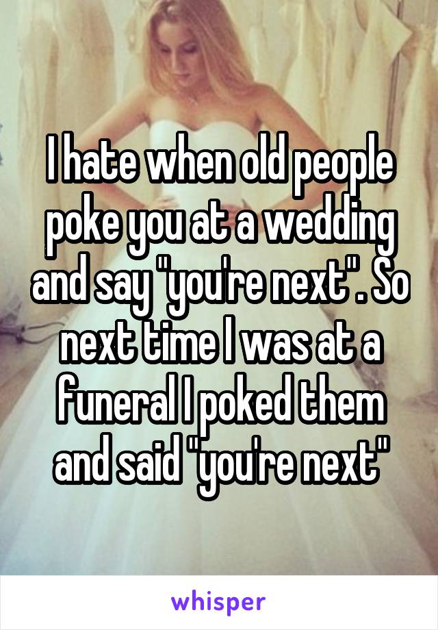 I hate when old people poke you at a wedding and say "you're next". So next time I was at a funeral I poked them and said "you're next"