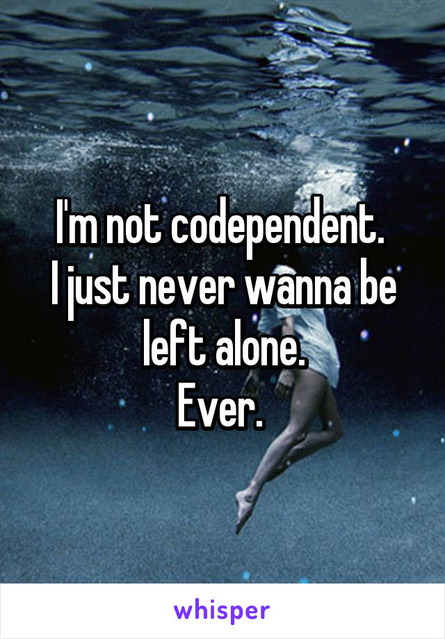 I'm not codependent. 
I just never wanna be left alone.
Ever. 