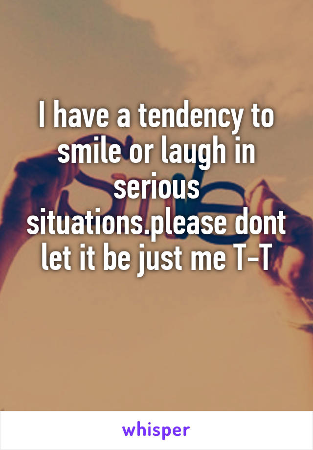 I have a tendency to smile or laugh in serious situations.please dont let it be just me T-T

