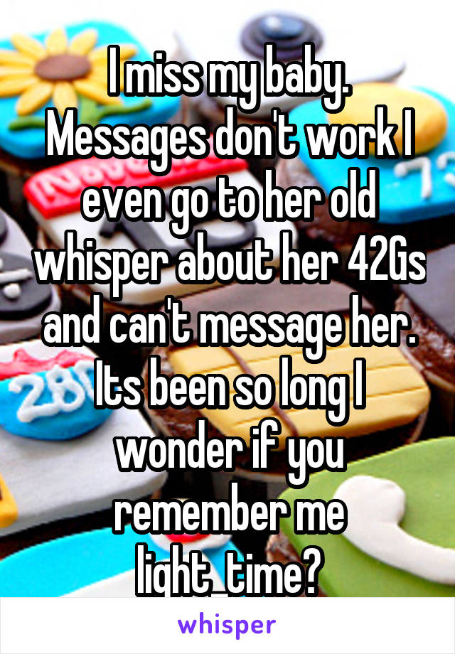 I miss my baby. Messages don't work I even go to her old whisper about her 42Gs and can't message her. Its been so long I wonder if you remember me light_time?