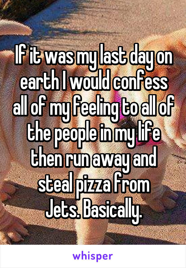 If it was my last day on earth I would confess all of my feeling to all of the people in my life then run away and steal pizza from
Jets. Basically.