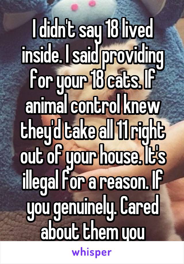 I didn't say 18 lived inside. I said providing for your 18 cats. If animal control knew they'd take all 11 right out of your house. It's illegal for a reason. If you genuinely. Cared about them you