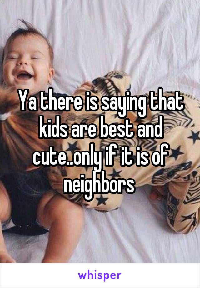 Ya there is saying that kids are best and cute..only if it is of neighbors 