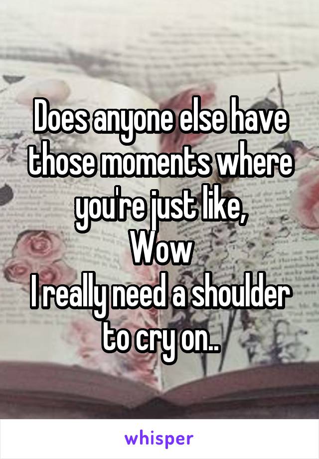 Does anyone else have those moments where you're just like,
Wow
I really need a shoulder to cry on..