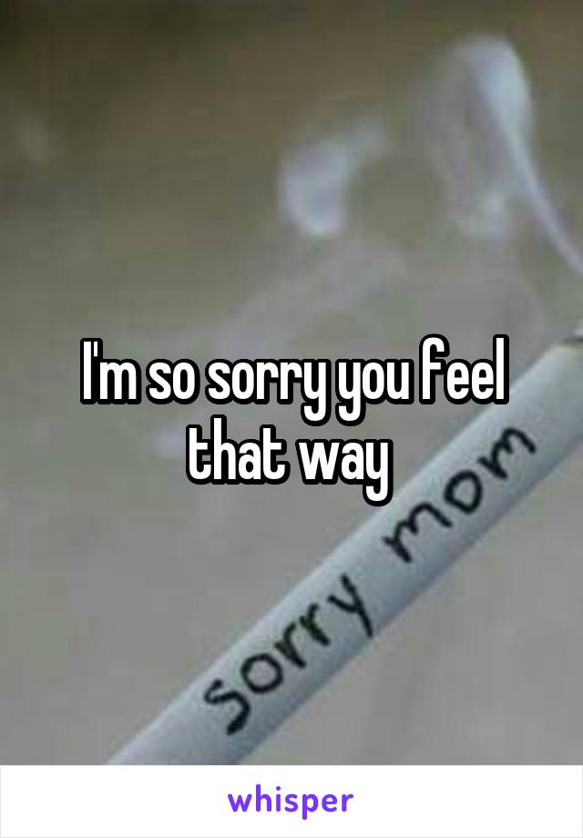 I'm so sorry you feel that way 