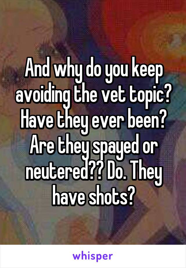 And why do you keep avoiding the vet topic? Have they ever been? Are they spayed or neutered?? Do. They have shots?