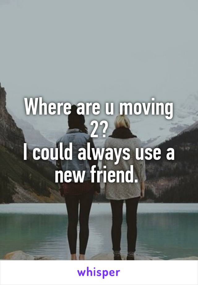 Where are u moving 2?
I could always use a new friend. 