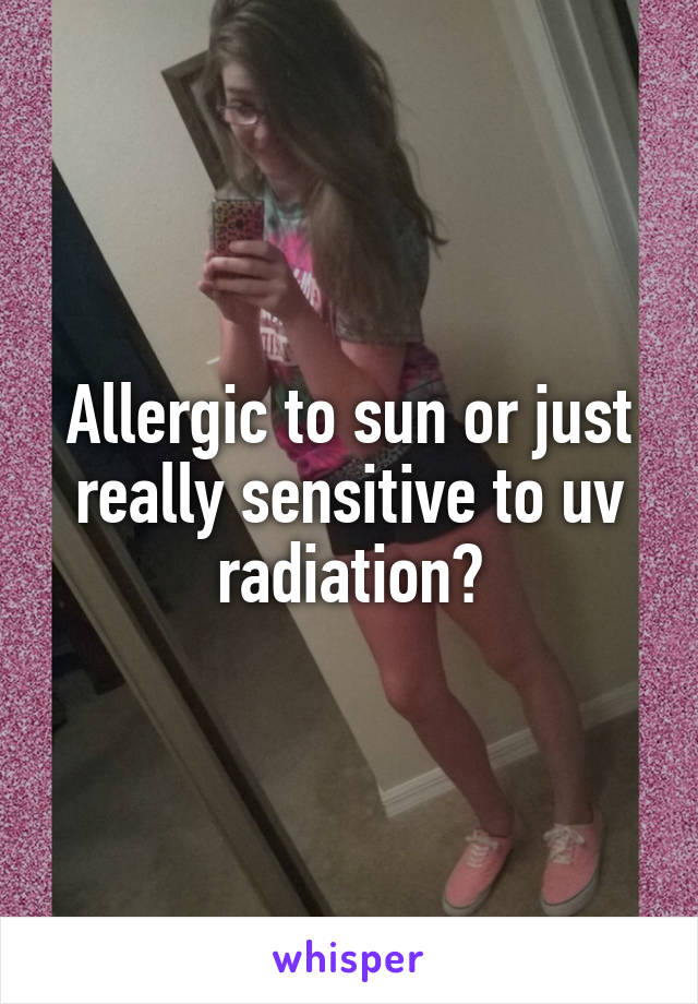 Allergic to sun or just really sensitive to uv radiation?