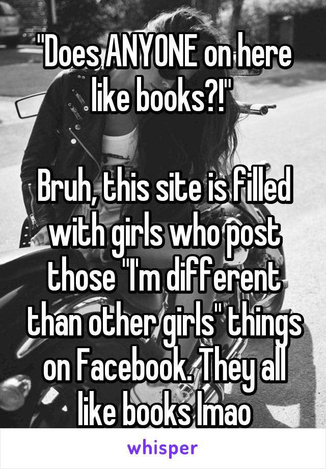 "Does ANYONE on here like books?!" 

Bruh, this site is filled with girls who post those "I'm different than other girls" things on Facebook. They all like books lmao