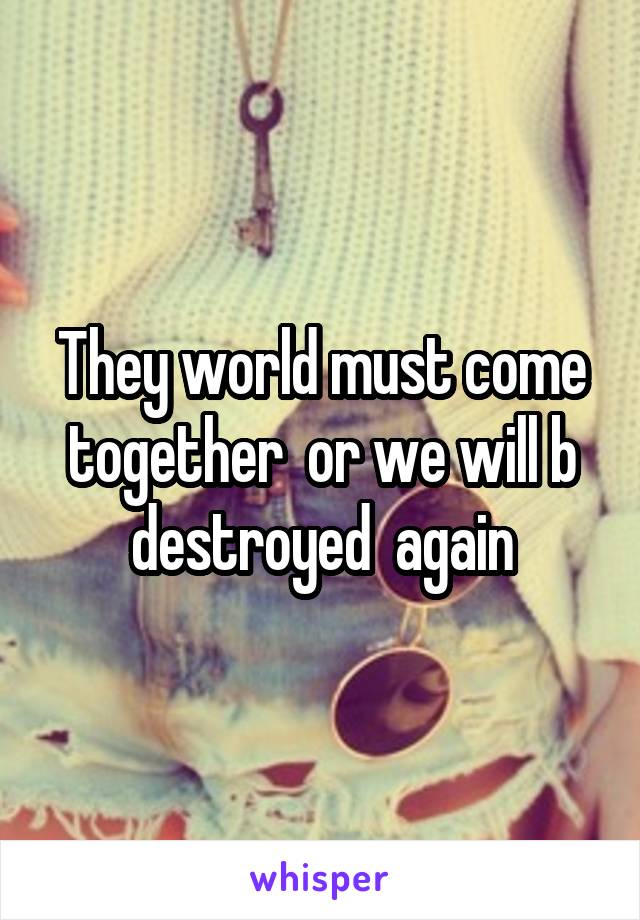 They world must come together  or we will b destroyed  again