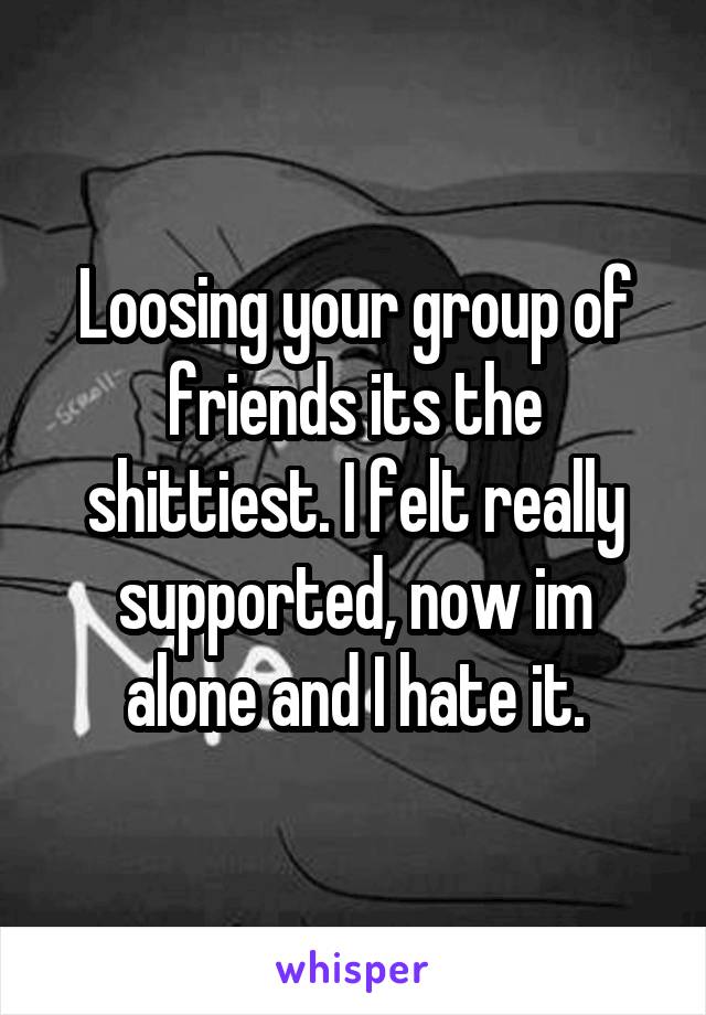 Loosing your group of
friends its the shittiest. I felt really supported, now im alone and I hate it.