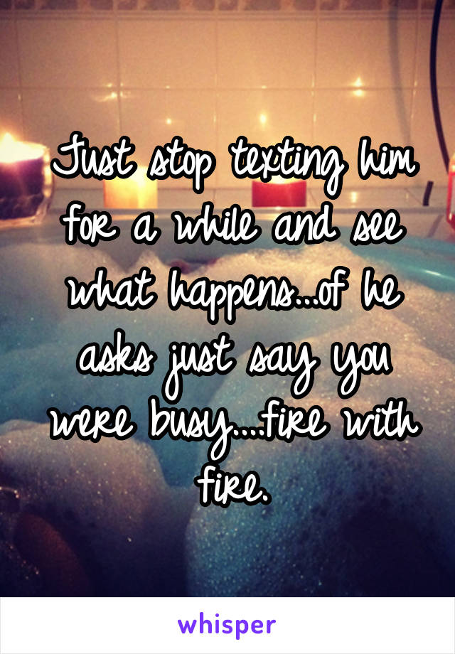 Just stop texting him for a while and see what happens...of he asks just say you were busy....fire with fire.