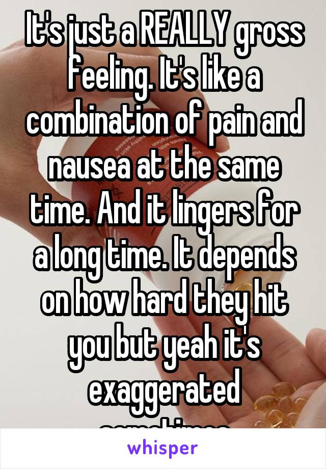 It's just a REALLY gross feeling. It's like a combination of pain and nausea at the same time. And it lingers for a long time. It depends on how hard they hit you but yeah it's exaggerated sometimes