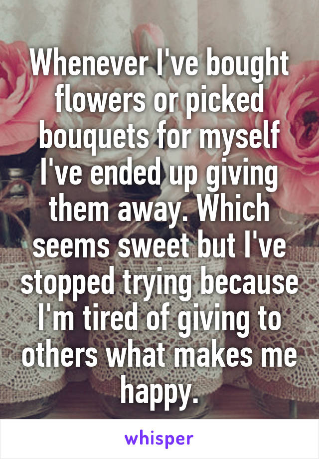 Whenever I've bought flowers or picked bouquets for myself I've ended up giving them away. Which seems sweet but I've stopped trying because I'm tired of giving to others what makes me happy.