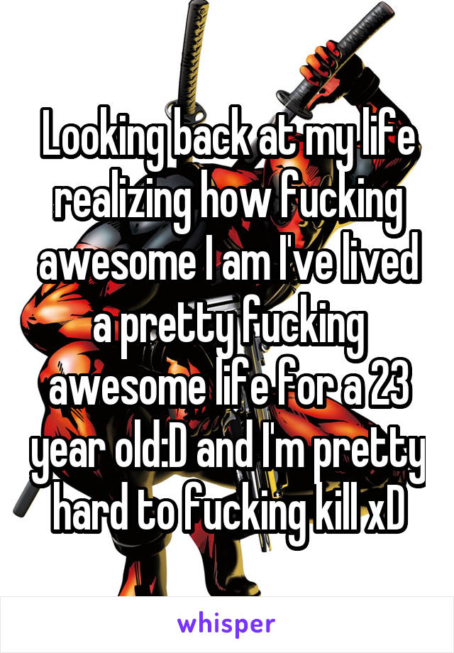 Looking back at my life realizing how fucking awesome I am I've lived a pretty fucking awesome life for a 23 year old:D and I'm pretty hard to fucking kill xD