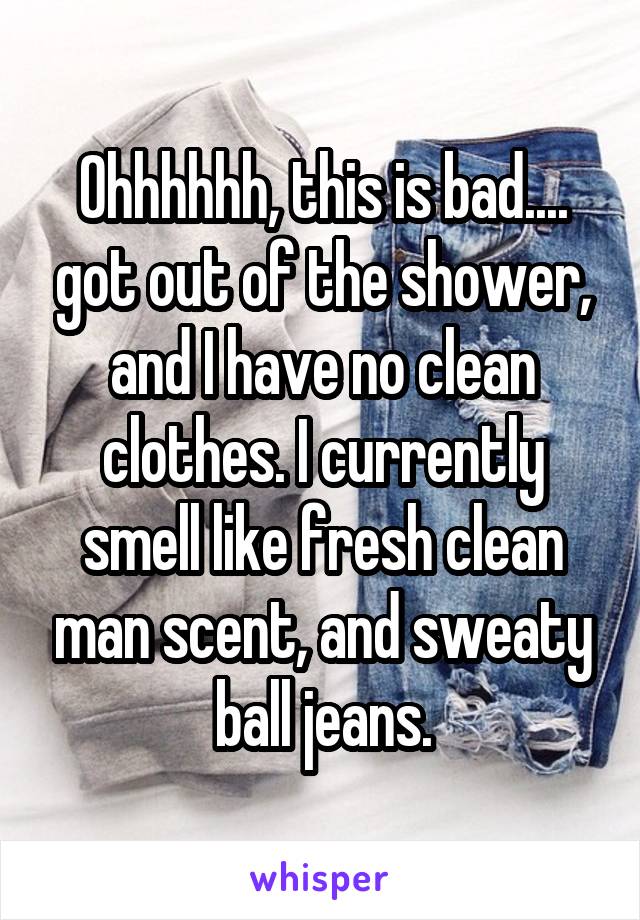 Ohhhhhh, this is bad.... got out of the shower, and I have no clean clothes. I currently smell like fresh clean man scent, and sweaty ball jeans.