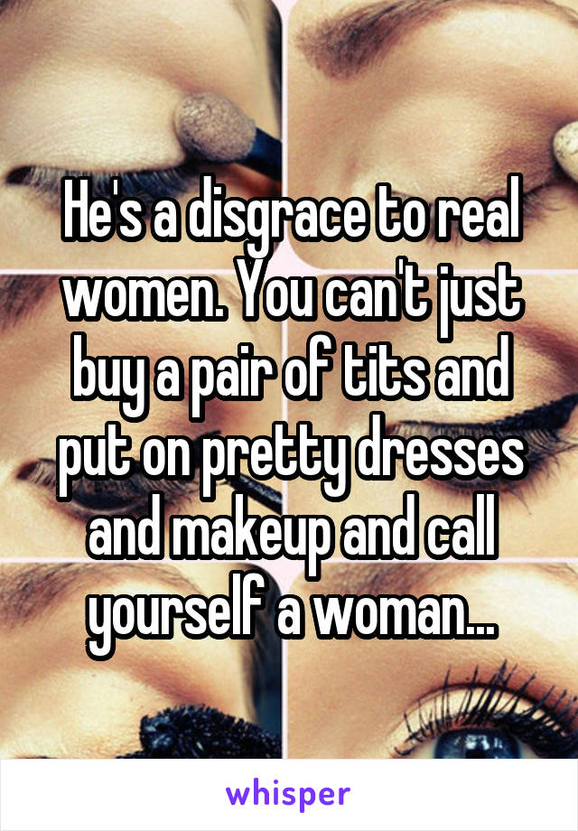 He's a disgrace to real women. You can't just buy a pair of tits and put on pretty dresses and makeup and call yourself a woman...