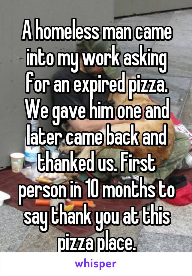 A homeless man came into my work asking for an expired pizza. We gave him one and later came back and thanked us. First person in 10 months to say thank you at this pizza place.