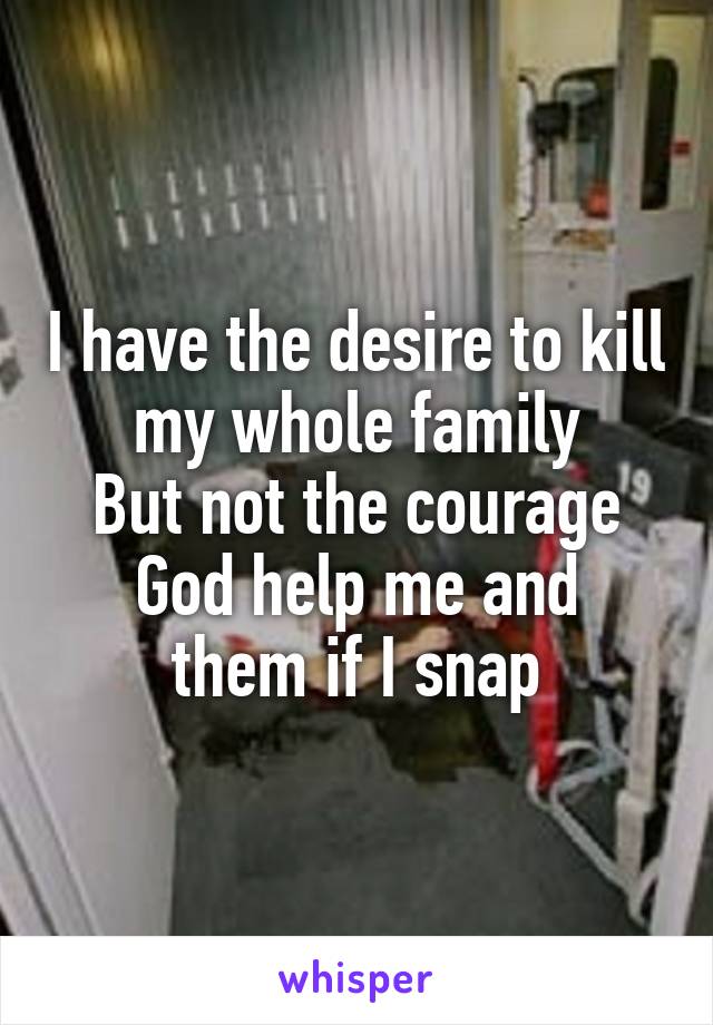 I have the desire to kill my whole family
But not the courage
God help me and them if I snap