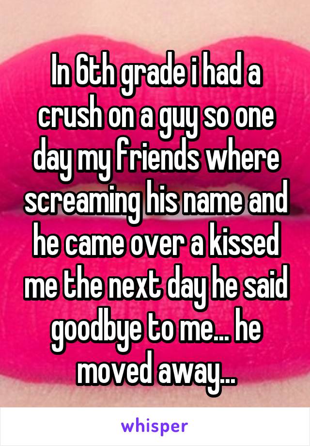 In 6th grade i had a crush on a guy so one day my friends where screaming his name and he came over a kissed me the next day he said goodbye to me... he moved away...