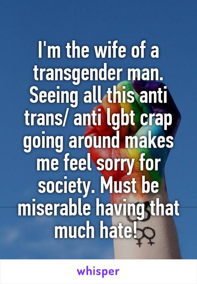 I'm the wife of a transgender man. Seeing all this anti trans/ anti lgbt crap going around makes me feel sorry for society. Must be miserable having that much hate! 