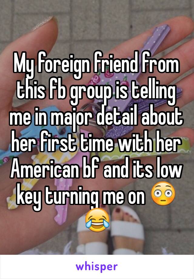 My foreign friend from this fb group is telling me in major detail about her first time with her American bf and its low key turning me on 😳😂