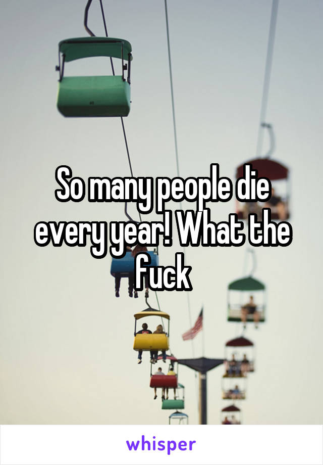 So many people die every year! What the fuck