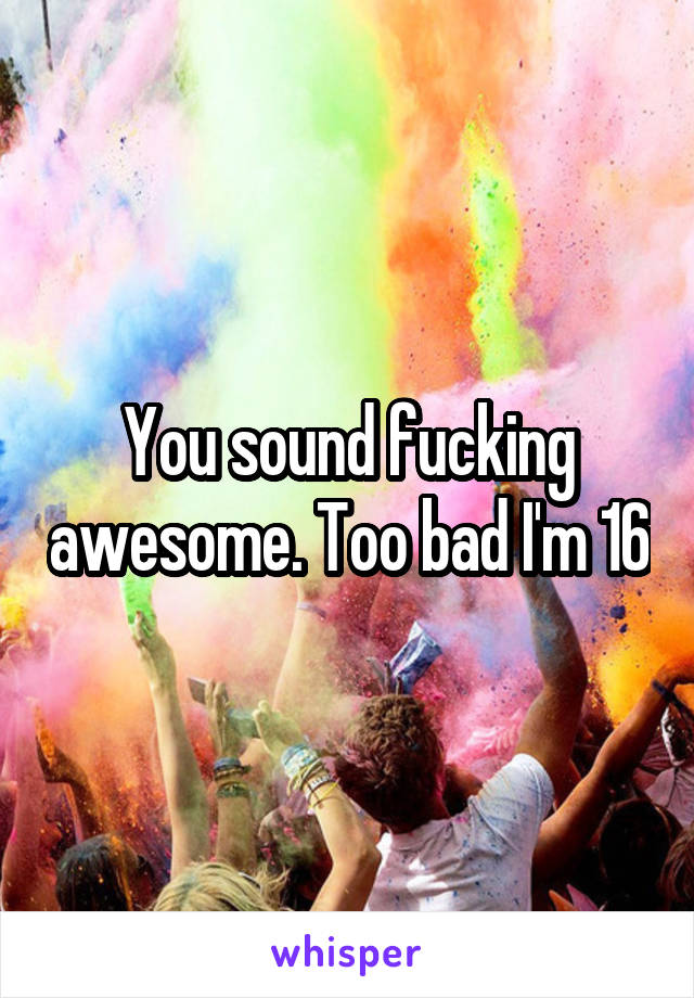 You sound fucking awesome. Too bad I'm 16