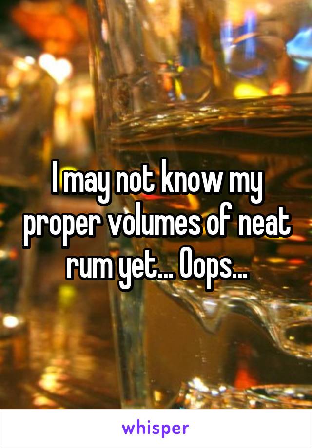 I may not know my proper volumes of neat rum yet... Oops...