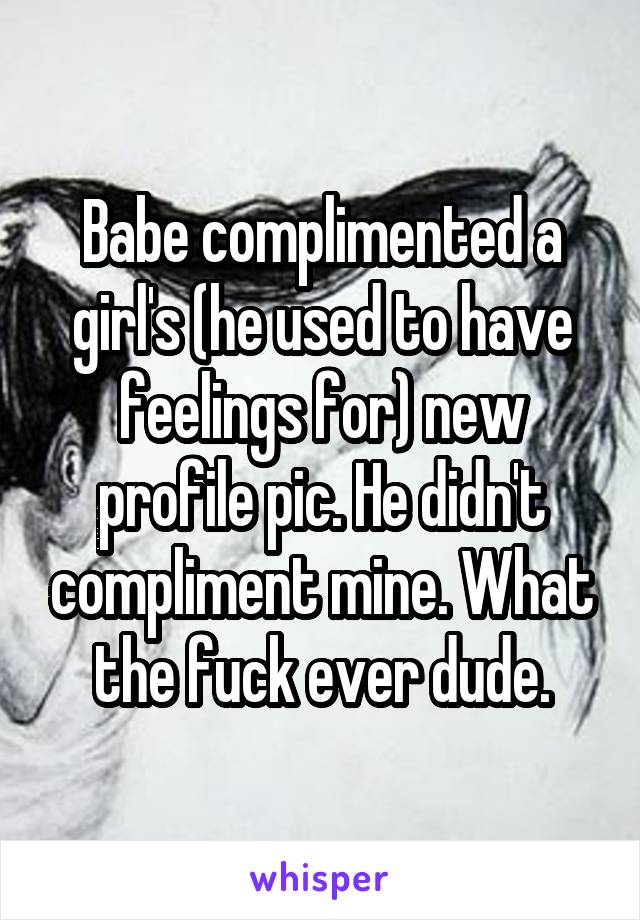 Babe complimented a girl's (he used to have feelings for) new profile pic. He didn't compliment mine. What the fuck ever dude.