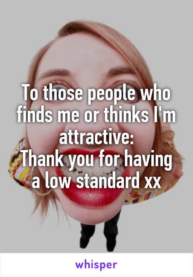 To those people who finds me or thinks I'm attractive:
Thank you for having a low standard xx