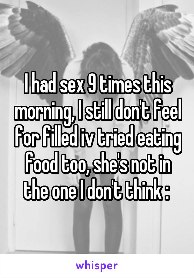 I had sex 9 times this morning, I still don't feel for filled iv tried eating food too, she's not in the one I don't think :\ 