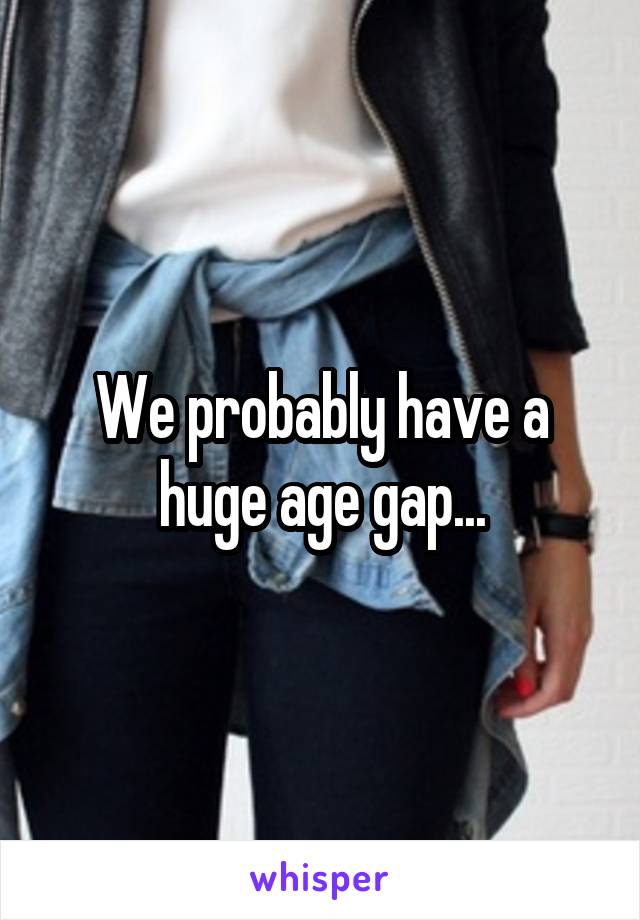 We probably have a huge age gap...