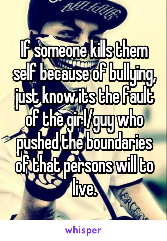 If someone kills them self because of bullying, just know its the fault of the girl/guy who pushed the boundaries of that persons will to live.