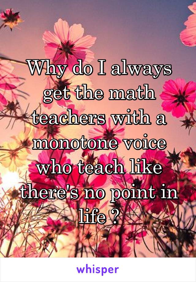 Why do I always get the math teachers with a monotone voice who teach like there's no point in life ?