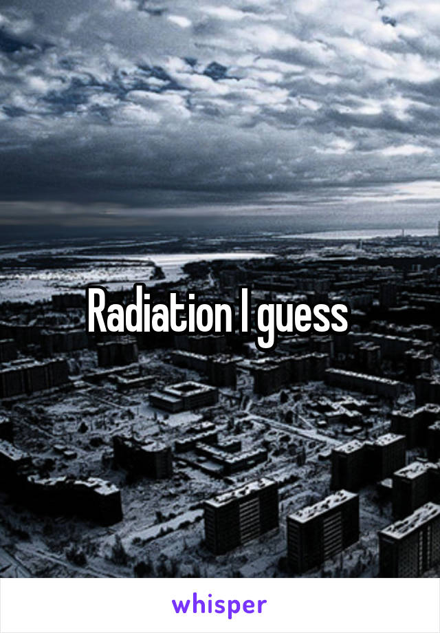 Radiation I guess 